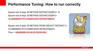 For Oracle employees and authorized partners only. Do not distribute to third parties.
© 2012 Oracle Corporation – Proprietary and Confidential 51
For Oracle employees and authorized partners only. Do not distribute to third parties.
© 2012 Oracle Corporation – Proprietary and Confidential
Performance Tuning: How to run correctly
Square root of dept. ID METHOD DISTINCT(SQRT)= 10
Square root of dept. ID METHOD DISTINCT(SQRT)=
10.48808848170151546991453513679937598475
Square root of dept. ID METHOD FROM (SELECT DISTINCT )=
10.48808848170151546991453513679937598475
Time = +000000000 00:00:02.025501000
 