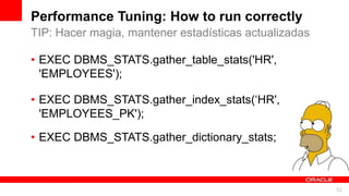 For Oracle employees and authorized partners only. Do not distribute to third parties.
© 2012 Oracle Corporation – Proprietary and Confidential 52
For Oracle employees and authorized partners only. Do not distribute to third parties.
© 2012 Oracle Corporation – Proprietary and Confidential
Performance Tuning: How to run correctly
• EXEC DBMS_STATS.gather_table_stats('HR',
'EMPLOYEES');
• EXEC DBMS_STATS.gather_index_stats(‘HR',
'EMPLOYEES_PK');
• EXEC DBMS_STATS.gather_dictionary_stats;
TIP: Hacer magia, mantener estadísticas actualizadas
 