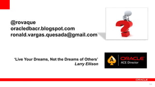For Oracle employees and authorized partners only. Do not distribute to third parties.
© 2012 Oracle Corporation – Proprietary and Confidential 54
For Oracle employees and authorized partners only. Do not distribute to third parties.
© 2012 Oracle Corporation – Proprietary and Confidential
@rovaque
oracledbacr.blogspot.com
ronald.vargas.quesada@gmail.com
‘Live Your Dreams, Not the Dreams of Others’
Larry Ellison
 