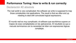 For Oracle employees and authorized partners only. Do not distribute to third parties.
© 2012 Oracle Corporation – Proprietary and Confidential 6
For Oracle employees and authorized partners only. Do not distribute to third parties.
© 2012 Oracle Corporation – Proprietary and Confidential
The real world is very complicated; the software we write is supposed to map
those complexities into applications. The result is that we often end up
needing to deal with convoluted logical expressions.
El mundo real es muy complicado; el software que escribimos supone un
mapeo de esas complejidades en las aplicaciones. El resultado es que a
menudo terminamos con la necesidad de lidiar con expresiones lógicas
complejas.
Performance Tuning: How to write & run correctly
Declaración #2 absoluta
 