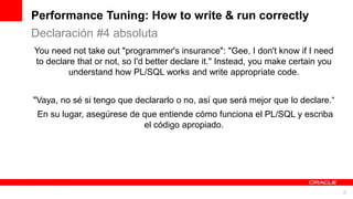 For Oracle employees and authorized partners only. Do not distribute to third parties.
© 2012 Oracle Corporation – Proprietary and Confidential 8
For Oracle employees and authorized partners only. Do not distribute to third parties.
© 2012 Oracle Corporation – Proprietary and Confidential
You need not take out "programmer's insurance": "Gee, I don't know if I need
to declare that or not, so I'd better declare it." Instead, you make certain you
understand how PL/SQL works and write appropriate code.
"Vaya, no sé si tengo que declararlo o no, así que será mejor que lo declare.“
En su lugar, asegúrese de que entiende cómo funciona el PL/SQL y escriba
el código apropiado.
Performance Tuning: How to write & run correctly
Declaración #4 absoluta
 