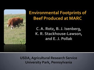 Environmental Footprints of
Beef Produced at MARC
USDA, Agricultural Research Service
University Park, Pennsylvania
C. A. Rotz, B. J. Isenberg,
K. R. Stackhouse-Lawson,
and E. J. Pollak
 