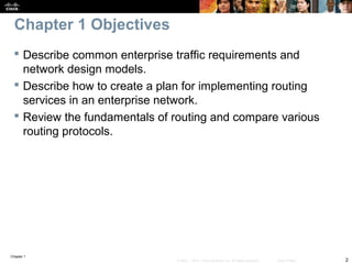 Chapter 1
2© 2007 – 2010, Cisco Systems, Inc. All rights reserved. Cisco Public
Chapter 1 Objectives
 Describe common enterprise traffic requirements and
network design models.
 Describe how to create a plan for implementing routing
services in an enterprise network.
 Review the fundamentals of routing and compare various
routing protocols.
 