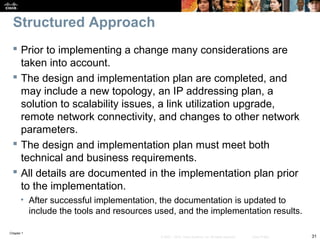 Chapter 1
31© 2007 – 2010, Cisco Systems, Inc. All rights reserved. Cisco Public
Structured Approach
 Prior to implementing a change many considerations are
taken into account.
 The design and implementation plan are completed, and
may include a new topology, an IP addressing plan, a
solution to scalability issues, a link utilization upgrade,
remote network connectivity, and changes to other network
parameters.
 The design and implementation plan must meet both
technical and business requirements.
 All details are documented in the implementation plan prior
to the implementation.
• After successful implementation, the documentation is updated to
include the tools and resources used, and the implementation results.
 