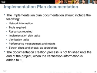 Chapter 1
36© 2007 – 2010, Cisco Systems, Inc. All rights reserved. Cisco Public
Implementation Plan documentation
 The implementation plan documentation should include the
following:
• Network information
• Tools required
• Resources required
• Implementation plan tasks
• Verification tasks
• Performance measurement and results
• Screen shots and photos, as appropriate
 The documentation creation process is not finished until the
end of the project, when the verification information is
added to it.
 