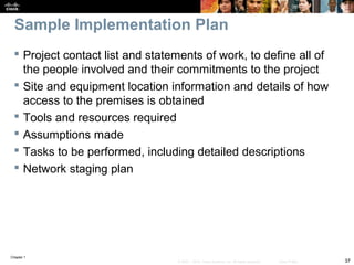 Chapter 1
37© 2007 – 2010, Cisco Systems, Inc. All rights reserved. Cisco Public
Sample Implementation Plan
 Project contact list and statements of work, to define all of
the people involved and their commitments to the project
 Site and equipment location information and details of how
access to the premises is obtained
 Tools and resources required
 Assumptions made
 Tasks to be performed, including detailed descriptions
 Network staging plan
 