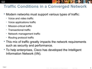 Chapter 1
4© 2007 – 2010, Cisco Systems, Inc. All rights reserved. Cisco Public
Traffic Conditions in a Converged Network
 Modern networks must support various types of traffic:
• Voice and video traffic
• Voice applications traffic
• Mission-critical traffic
• Transactional traffic
• Network management traffic
• Routing protocol traffic
 This mix of traffic greatly impacts the network requirements
such as security and performance.
 To help enterprises, Cisco has developed the Intelligent
Information Network (IIN).
 