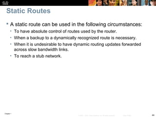 Chapter 1
44© 2007 – 2010, Cisco Systems, Inc. All rights reserved. Cisco Public
Static Routes
 A static route can be used in the following circumstances:
• To have absolute control of routes used by the router.
• When a backup to a dynamically recognized route is necessary.
• When it is undesirable to have dynamic routing updates forwarded
across slow bandwidth links.
• To reach a stub network.
 