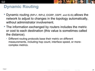 Chapter 1
47© 2007 – 2010, Cisco Systems, Inc. All rights reserved. Cisco Public
Dynamic Routing
 Dynamic routing (RIPv1, RIPv2, EIGRP, OSPF, and IS-IS) allows the
network to adjust to changes in the topology automatically,
without administrator involvement.
 The information exchanged by routers includes the metric
or cost to each destination (this value is sometimes called
the distance).
• Different routing protocols base their metric on different
measurements, including hop count, interface speed, or more-
complex metrics.
 