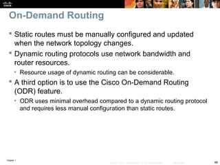Chapter 1
48© 2007 – 2010, Cisco Systems, Inc. All rights reserved. Cisco Public
On-Demand Routing
 Static routes must be manually configured and updated
when the network topology changes.
 Dynamic routing protocols use network bandwidth and
router resources.
• Resource usage of dynamic routing can be considerable.
 A third option is to use the Cisco On-Demand Routing
(ODR) feature.
• ODR uses minimal overhead compared to a dynamic routing protocol
and requires less manual configuration than static routes.
 