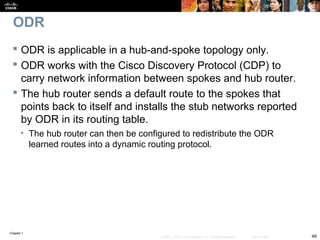 Chapter 1
49© 2007 – 2010, Cisco Systems, Inc. All rights reserved. Cisco Public
ODR
 ODR is applicable in a hub-and-spoke topology only.
 ODR works with the Cisco Discovery Protocol (CDP) to
carry network information between spokes and hub router.
 The hub router sends a default route to the spokes that
points back to itself and installs the stub networks reported
by ODR in its routing table.
• The hub router can then be configured to redistribute the ODR
learned routes into a dynamic routing protocol.
 