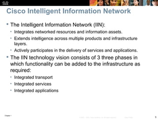 Chapter 1
5© 2007 – 2010, Cisco Systems, Inc. All rights reserved. Cisco Public
Cisco Intelligent Information Network
 The Intelligent Information Network (IIN):
• Integrates networked resources and information assets.
• Extends intelligence across multiple products and infrastructure
layers.
• Actively participates in the delivery of services and applications.
 The IIN technology vision consists of 3 three phases in
which functionality can be added to the infrastructure as
required:
• Integrated transport
• Integrated services
• Integrated applications
 