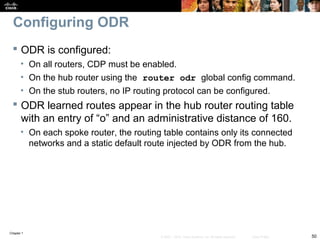Chapter 1
50© 2007 – 2010, Cisco Systems, Inc. All rights reserved. Cisco Public
Configuring ODR
 ODR is configured:
• On all routers, CDP must be enabled.
• On the hub router using the router odr global config command.
• On the stub routers, no IP routing protocol can be configured.
 ODR learned routes appear in the hub router routing table
with an entry of “o” and an administrative distance of 160.
• On each spoke router, the routing table contains only its connected
networks and a static default route injected by ODR from the hub.
 