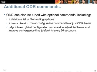 Chapter 1
52© 2007 – 2010, Cisco Systems, Inc. All rights reserved. Cisco Public
Additional ODR commands.
 ODR can also be tuned with optional commands, including:
• a distribute list to filter routing updates
• timers basic router configuration command to adjust ODR timers
• cdp timer global configuration command to adjust the timers and
improve convergence time (default is every 60 seconds).
 