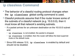 Chapter 1
57© 2007 – 2010, Cisco Systems, Inc. All rights reserved. Cisco Public
ip classless Command
 The behavior of a classful routing protocol changes when
the ip classless global config command is used.
 Classful protocols assume that if the router knows some of
the subnets of a classful network (e.g. 10.0.0.0), then it
must know all that network’s existing subnets.
• If a packet arrives for an unknown destination on the 10.0.0.0 subnet
and:
• ip classless is not enabled, the packet is dropped.
• ip classless is enabled, then the router will follow the best supernet
route or the default route.
 Since IOS release 12.0, ip classless is enabled by default and
should not be disabled.
 