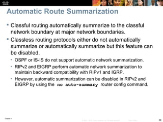 Chapter 1
58© 2007 – 2010, Cisco Systems, Inc. All rights reserved. Cisco Public
Automatic Route Summarization
 Classful routing automatically summarize to the classful
network boundary at major network boundaries.
 Classless routing protocols either do not automatically
summarize or automatically summarize but this feature can
be disabled.
• OSPF or IS-IS do not support automatic network summarization.
• RIPv2 and EIGRP perform automatic network summarization to
maintain backward compatibility with RIPv1 and IGRP.
• However, automatic summarization can be disabled in RIPv2 and
EIGRP by using the no auto-summary router config command.
 
