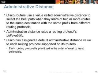 Chapter 1
62© 2007 – 2010, Cisco Systems, Inc. All rights reserved. Cisco Public
Administrative Distance
 Cisco routers use a value called administrative distance to
select the best path when they learn of two or more routes
to the same destination with the same prefix from different
routing protocols.
 Administrative distance rates a routing protocol’s
believability.
 Cisco has assigned a default administrative distance value
to each routing protocol supported on its routers.
• Each routing protocol is prioritized in the order of most to least
believable.
 