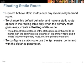Chapter 1
64© 2007 – 2010, Cisco Systems, Inc. All rights reserved. Cisco Public
Floating Static Route
 Routers believe static routes over any dynamically learned
route.
 To change this default behavior and make a static route
appear in the routing table only when the primary route
goes away, create a floating static route.
• The administrative distance of the static route is configured to be
higher than the administrative distance of the primary route and it
“floats” above the primary route, until the primary route fails.
 To configure a static route use the ip route command
with the distance parameter.
 
