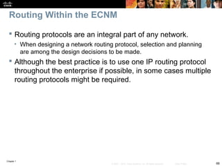 Chapter 1
66© 2007 – 2010, Cisco Systems, Inc. All rights reserved. Cisco Public
Routing Within the ECNM
 Routing protocols are an integral part of any network.
• When designing a network routing protocol, selection and planning
are among the design decisions to be made.
 Although the best practice is to use one IP routing protocol
throughout the enterprise if possible, in some cases multiple
routing protocols might be required.
 
