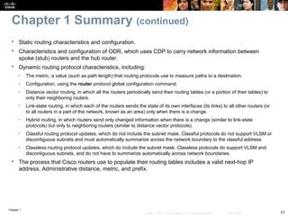 Chapter 1
71© 2007 – 2010, Cisco Systems, Inc. All rights reserved. Cisco Public
Chapter 1 Summary (continued)
 Static routing characteristics and configuration.
 Characteristics and configuration of ODR, which uses CDP to carry network information between
spoke (stub) routers and the hub router.
 Dynamic routing protocol characteristics, including:
• The metric, a value (such as path length) that routing protocols use to measure paths to a destination.
• Configuration, using the router protocol global configuration command.
• Distance vector routing, in which all the routers periodically send their routing tables (or a portion of their tables) to
only their neighboring routers.
• Link-state routing, in which each of the routers sends the state of its own interfaces (its links) to all other routers (or
to all routers in a part of the network, known as an area) only when there is a change.
• Hybrid routing, in which routers send only changed information when there is a change (similar to link-state
protocols) but only to neighboring routers (similar to distance vector protocols).
• Classful routing protocol updates, which do not include the subnet mask. Classful protocols do not support VLSM or
discontiguous subnets and must automatically summarize across the network boundary to the classful address.
• Classless routing protocol updates, which do include the subnet mask. Classless protocols do support VLSM and
discontiguous subnets, and do not have to summarize automatically across network boundaries.
 The process that Cisco routers use to populate their routing tables includes a valid next-hop IP
address, Administrative distance, metric, and prefix.
 