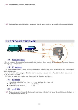 - 10 -
Q.4 Déterminez le diamètre minimal du tirant.
Rpe avec N
S
Re 100
50
2
Rpe MPa
s
soit 50
N
S
. On obtient donc
50
N
S
²
50 4
N
d soit
4
50
N
d
d doit donc être supérieur ou égal à 11,3 mm.
Q.5 Calculez l’allongement du tirant sous cette charge (vous prendrez la nouvelle valeur de diamètre d)
E
6
6
5000
250 10
0.0113² 200000 10
4
N
E S E
0
l
l
soit 6
0 250 10 2000 0.5
l l mm
2 LE CROCHET D’ATTELAGE
2.1 Problème posé
On se propose de calculer la contrainte de traction dans les vis de fixation de l’attache lors du
remorquage d’un véhicule.
2.2 Hypothèse
Les contraintes dûes à l’effort de traction lors du remorquage sont les seules à être considérées
dans cet exercice.
Lors de variations brusques de vitesses la remorque exerce un effort de traction maximum de
3150 daN sur l’attache.
Cet effort se répartit à égalité sur chaque vis de fixation repérée 4.
2.3 Données
 Diamètre sollicité d’une vis : 14mm ( d’âme des vis rep 4)
 Matière : 42 Cr Mo 4
 Coefficient de sécurité : s = 8
2.4 Activités
Q.1 Recherchez dans l'extrait du ‘Guide du Dessinateur Industriel » la valeur de la résistance élastique de
la matière constituant les vis.
Re = 850 MPa
4 2
1
3
 