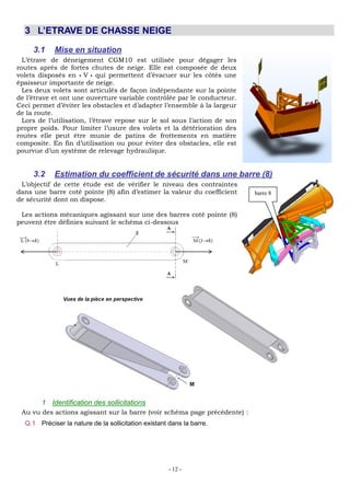 - 12 -
3 L’ETRAVE DE CHASSE NEIGE
3.1 Mise en situation
L’étrave de déneigement CGM10 est utilisée pour dégager les
routes aprés de fortes chutes de neige. Elle est composée de deux
volets disposés en « V » qui permettent d’évacuer sur les côtés une
épaisseur importante de neige.
Les deux volets sont articulés de façon indépendante sur la pointe
de l’étrave et ont une ouverture variable contrôlée par le conducteur.
Ceci permet d’éviter les obstacles et d’adapter l’ensemble à la largeur
de la route.
Lors de l’utilisation, l’étrave repose sur le sol sous l’action de son
propre poids. Pour limiter l’usure des volets et la détérioration des
routes elle peut être munie de patins de frottements en matière
composite. En fin d’utilisation ou pour éviter des obstacles, elle est
pourvue d’un système de relevage hydraulique.
3.2 Estimation du coefficient de sécurité dans une barre (8)
L’objectif de cette étude est de vérifier le niveau des contraintes
dans une barre coté pointe (8) afin d’estimer la valeur du coefficient
de sécurité dont on dispose.
Les actions mécaniques agissant sur une des barres coté pointe (8)
peuvent être définies suivant le schéma ci-dessous
1 Identification des sollicitations
Au vu des actions agissant sur la barre (voir schéma page précédente) :
Q.1 Préciser la nature de la sollicitation existant dans la barre.
barre 8
 
