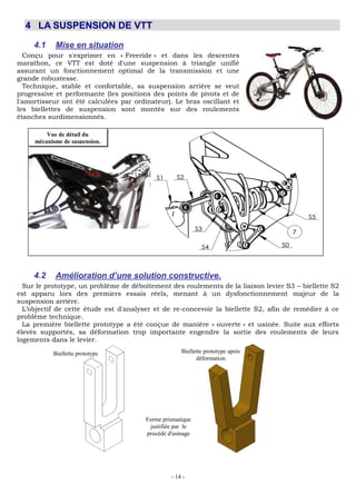 - 14 -
4 LA SUSPENSION DE VTT
4.1 Mise en situation
Conçu pour s'exprimer en « Freeride » et dans les descentes
marathon, ce VTT est doté d'une suspension à triangle unifié
assurant un fonctionnement optimal de la transmission et une
grande robustesse.
Technique, stable et confortable, sa suspension arrière se veut
progressive et performante (les positions des points de pivots et de
l'amortisseur ont été calculées par ordinateur). Le bras oscillant et
les biellettes de suspension sont montés sur des roulements
étanches surdimensionnés.
4.2 Amélioration d’une solution constructive.
Sur le prototype, un problème de déboîtement des roulements de la liaison levier S3 – biellette S2
est apparu lors des premiers essais réels, menant à un dysfonctionnement majeur de la
suspension arrière.
L’objectif de cette étude est d'analyser et de re-concevoir la biellette S2, afin de remédier à ce
problème technique.
La première biellette prototype a été conçue de manière « ouverte » et usinée. Suite aux efforts
élevés supportés, sa déformation trop importante engendre la sortie des roulements de leurs
logements dans le levier.
Vue de détail du
mécanisme de suspension.
Biellette prototype Biellette prototype après
déformation
Forme prismatique
justifiée par le
procédé d'usinage
 