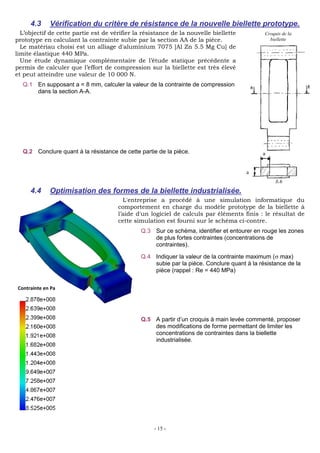 - 15 -
4.3 Vérification du critère de résistance de la nouvelle biellette prototype.
L’objectif de cette partie est de vérifier la résistance de la nouvelle biellette
prototype en calculant la contrainte subie par la section AA de la pièce.
Le matériau choisi est un alliage d'aluminium 7075 [Al Zn 5.5 Mg Cu] de
limite élastique 440 MPa.
Une étude dynamique complémentaire de l’étude statique précédente a
permis de calculer que l’effort de compression sur la biellette est très élevé
et peut atteindre une valeur de 10 000 N.
Q.1 En supposant a = 8 mm, calculer la valeur de la contrainte de compression
dans la section A-A.
Q.2 Conclure quant à la résistance de cette partie de la pièce.
78,1<<440MPa, donc la biellette résiste
4.4 Optimisation des formes de la biellette industrialisée.
L'entreprise a procédé à une simulation informatique du
comportement en charge du modèle prototype de la biellette à
l’aide d'un logiciel de calculs par éléments finis : le résultat de
cette simulation est fourni sur le schéma ci-contre.
Q.3 Sur ce schéma, identifier et entourer en rouge les zones
de plus fortes contraintes (concentrations de
contraintes).
Q.4 Indiquer la valeur de la contrainte maximum ( max)
subie par la pièce. Conclure quant à la résistance de la
pièce (rappel : Re = 440 MPa)
Q.5 A partir d’un croquis à main levée commenté, proposer
des modifications de forme permettant de limiter les
concentrations de contraintes dans la biellette
industrialisée.
a
a
Croquis de la
biellette
Contrainte en Pa
 