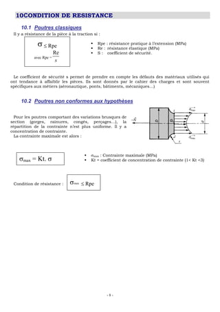 - 8 -
10CONDITION DE RESISTANCE
10.1 Poutres classiques
Il y a résistance de la pièce à la traction si :
 Rpe : résistance pratique à l’extension (MPa)
 Re : résistance élastique (MPa)
 S : coefficient de sécurité.
Le coefficient de sécurité s permet de prendre en compte les défauts des matériaux utilisés qui
ont tendance à affaiblir les pièces. Ils sont donnés par le cahier des charges et sont souvent
spécifiques aux métiers (aéronautique, ponts, bâtiments, mécaniques…)
10.2 Poutres non conformes aux hypothèses
Pour les poutres comportant des variations brusques de
section (gorges, rainures, congés, perçages…), la
répartition de la contrainte n’est plus uniforme. Il y a
concentration de contrainte.
La contrainte maximale est alors :
 max : Contrainte maximale (MPa)
 Kt = coefficient de concentration de contrainte (1< Kt <3)
Condition de résistance :
Rpe
avec Rpe =
Re
s
max = Kt.
max Rpe
 