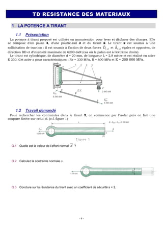 - 9 -
TD RESISTANCE DES MATERIAUX
1 LA POTENCE A TIRANT
1.1 Présentation
La potence à tirant proposé est utilisée en manutention pour lever et déplacer des charges. Elle
se compose d’un palan 4, d’une poutre-rail 3 et du tirant 2. Le tirant 2 est soumis à une
sollicitation de traction : il est soumis à l’action de deux forces 1 2
D

et 3 2
B

égales et opposées, de
direction BD et d’intensité maximale de 6200 daN (cas où le palan est à l’extrême droite).
Le tirant est cylindrique, de diamètre d = 20 mm, de longueur L = 2,8 mètre et est réalisé en acier
E 330. Cet acier a pour caractéristiques : Re = 330 MPa, R = 600 MPa et E = 200 000 MPa.
1.2 Travail demandé
Pour rechercher les contraintes dans le tirant 2, on commence par l’isoler puis on fait une
coupure fictive sur celui-ci. (c.f. figure 1)
figure 1
Q.1 Quelle est la valeur de l’effort normal N

?
N = D3/2 = 6200 daN
Q.2 Calculez la contrainte normale .
N
S
avec ²
314 ²
4
d
S mm
6
62000
197.5
314 10
N
MPa
S
Q.3 Conclure sur la résistance du tirant avec un coefficient de sécurité s = 2.
Re 100
50
2
Rpe MPa
s
Rpe , le tirant ne résiste donc pas à la charge, il subira une déformation
plastique.
 