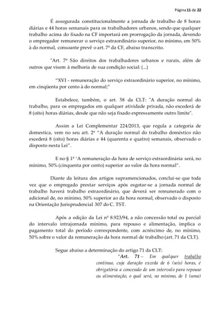 Página11 de 22
É assegurada constitucionalmente a jornada de trabalho de 8 horas
diárias e 44 horas semanais para os trabalhadores urbanos, sendo que qualquer
trabalho acima do fixado na CF importará em prorrogação da jornada, devendo
o empregador remunerar o serviço extraordinário superior, no mínimo, em 50%
à do normal, consoante prevê o art. 7º da CF, abaixo transcrito.
"Art. 7º São direitos dos trabalhadores urbanos e rurais, além de
outros que visem à melhoria de sua condição social: (...)
“XVI - remuneração do serviço extraordinário superior, no mínimo,
em cinqüenta por cento à do normal;”
Estabelece, também, o art. 58 da CLT: "A duração normal do
trabalho, para os empregados em qualquer atividade privada, não excederá de
8 (oito) horas diárias, desde que não seja fixado expressamente outro limite".
Assim a Lei Complementar 224/2013, que regula a categoria de
domestica, vem no seu art. 2º “A duração normal do trabalho doméstico não
excederá 8 (oito) horas diárias e 44 (quarenta e quatro) semanais, observado o
disposto nesta Lei”.
E no § 1º ‘A remuneração da hora de serviço extraordinária será, no
mínimo, 50% (cinquenta por cento) superior ao valor da hora normal”.
Diante da leitura dos artigos supramencionados, conclui-se que toda
vez que o empregado prestar serviços após esgotar-se a jornada normal de
trabalho haverá trabalho extraordinário, que deverá ser remunerado com o
adicional de, no mínimo, 50% superior ao da hora normal, observado o disposto
na Orientação Jurisprudencial 307 do C. TST.
Após a edição da Lei nº 8.923/94, a não concessão total ou parcial
do intervalo intrajornada mínimo, para repouso e alimentação, implica o
pagamento total do período correspondente, com acréscimo de, no mínimo,
50% sobre o valor da remuneração da hora normal de trabalho (art. 71 da CLT).
Segue abaixo a determinação do artigo 71 da CLT:
“Art. 71 – Em qualquer trabalho
contínuo, cuja duração exceda de 6 (seis) horas, é
obrigatória a concessão de um intervalo para repouso
ou alimentação, o qual será, no mínimo, de 1 (uma)
 