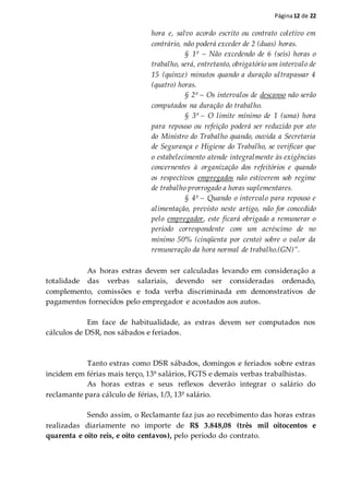Página12 de 22
hora e, salvo acordo escrito ou contrato coletivo em
contrário, não poderá exceder de 2 (duas) horas.
§ 1º – Não excedendo de 6 (seis) horas o
trabalho, será, entretanto, obrigatório um intervalo de
15 (quinze) minutos quando a duração ultrapassar 4
(quatro) horas.
§ 2º – Os intervalos de descanso não serão
computados na duração do trabalho.
§ 3º – O limite mínimo de 1 (uma) hora
para repouso ou refeição poderá ser reduzido por ato
do Ministro do Trabalho quando, ouvida a Secretaria
de Segurança e Higiene do Trabalho, se verificar que
o estabelecimento atende integralmente às exigências
concernentes à organização dos refeitórios e quando
os respectivos empregados não estiverem sob regime
de trabalho prorrogado a horas suplementares.
§ 4º – Quando o intervalo para repouso e
alimentação, previsto neste artigo, não for concedido
pelo empregador, este ficará obrigado a remunerar o
período correspondente com um acréscimo de no
mínimo 50% (cinqüenta por cento) sobre o valor da
remuneração da hora normal de trabalho.(GN)”.
As horas extras devem ser calculadas levando em consideração a
totalidade das verbas salariais, devendo ser consideradas ordenado,
complemento, comissões e toda verba discriminada em demonstrativos de
pagamentos fornecidos pelo empregador e acostados aos autos.
Em face de habitualidade, as extras devem ser computados nos
cálculos de DSR, nos sábados e feriados.
Tanto extras como DSR sábados, domingos e feriados sobre extras
incidem em férias mais terço, 13º salários, FGTS e demais verbas trabalhistas.
As horas extras e seus reflexos deverão integrar o salário do
reclamante para cálculo de férias, 1/3, 13º salário.
Sendo assim, o Reclamante faz jus ao recebimento das horas extras
realizadas diariamente no importe de R$ 3.848,08 (três mil oitocentos e
quarenta e oito reis, e oito centavos), pelo período do contrato.
 