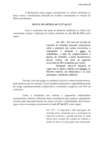 Página13 de 22
A Reclamada nunca pagou corretamente os valores referentes as
horas extras à Reclamante, deixando de recolher corretamente os valores do
INSS mensalmente.
MULTA DO ARTIGO 467 E 477 da CLT
Caso a reclamada não quite na primeira audiência as verbas não
contestadas, requer a aplicação da multa constante no art. 467 da CLT, como
segue:
Art. 467 – Em caso de rescisão de
contrato de trabalho, havendo controvérsia
sobre o montante das verbas rescisórias, o
empregador é obrigado a pagar ao
trabalhador, à data do comparecimento à
Justiça do Trabalho, a parte incontroversa
dessas verbas, sob pena de pagá-las
acrescidas de 50% (cinqüenta por cento).
Parágrafo único. O disposto no
caput não se aplica à União, aos Estados, ao
Distrito Federal, aos Municípios e as suas
autarquias e fundações públicas.
Ou seja, caso não pague na audiência inicial as verbas incontroversas,
pede desde já que na sentença Vossa Excelência determine a aplicabilidade total
do artigo supramencionado, condenando a reclamada a pagá-las com 50% de
acréscimo.
Como o reclamado não realizou o pagamento indenizatório
corretamente a obreira, utilizando meios secundários para realizar o pagamento
irrisório pelo desconhecimento da autora em leis e contabilidade, deve honrar
agora como os encargos corretamente do art. 477 da CLT, como segue:
Art. 477 – É assegurado a todo empregado, não
existindo prazo estipulado para a terminação do
respectivo contrato, e quando não haja ele dado
motivo para cessação das relações de trabalho, o
direito de haver do empregador uma indenização,
 