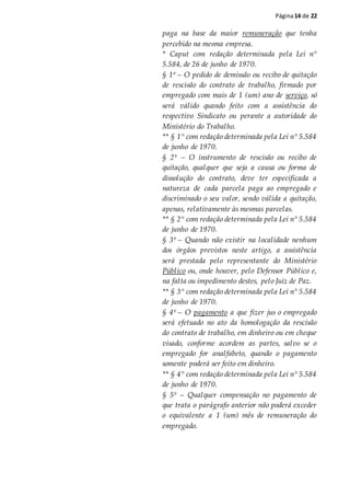Página14 de 22
paga na base da maior remuneração que tenha
percebido na mesma empresa.
* Caput com redação determinada pela Lei n°
5.584, de 26 de junho de 1970.
§ 1º – O pedido de demissão ou recibo de quitação
de rescisão do contrato de trabalho, firmado por
empregado com mais de 1 (um) ano de serviço, só
será válido quando feito com a assistência do
respectivo Sindicato ou perante a autoridade do
Ministério do Trabalho.
** § 1° com redação determinada pela Lei n° 5.584
de junho de 1970.
§ 2º – O instrumento de rescisão ou recibo de
quitação, qualquer que seja a causa ou forma de
dissolução do contrato, deve ter especificada a
natureza de cada parcela paga ao empregado e
discriminado o seu valor, sendo válida a quitação,
apenas, relativamente às mesmas parcelas.
** § 2° com redação determinada pela Lei n° 5.584
de junho de 1970.
§ 3º – Quando não existir na localidade nenhum
dos órgãos previstos neste artigo, a assistência
será prestada pelo representante do Ministério
Público ou, onde houver, pelo Defensor Público e,
na falta ou impedimento destes, pelo Juiz de Paz.
** § 3° com redação determinada pela Lei n° 5.584
de junho de 1970.
§ 4º – O pagamento a que fizer jus o empregado
será efetuado no ato da homologação da rescisão
do contrato de trabalho, em dinheiro ou em cheque
visado, conforme acordem as partes, salvo se o
empregado for analfabeto, quando o pagamento
somente poderá ser feito em dinheiro.
** § 4° com redação determinada pela Lei n° 5.584
de junho de 1970.
§ 5º – Qualquer compensação no pagamento de
que trata o parágrafo anterior não poderá exceder
o equivalente a 1 (um) mês de remuneração do
empregado.
 