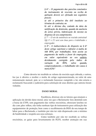 Página15 de 22
§ 6º – O pagamento das parcelas constantes
do instrumento de rescisão ou recibo de
quitação deverá ser efetuado nos seguintes
prazos:
a) até o primeiro dia útil imediato ao
término do contrato; ou
b) até o décimo dia, contado da data da
notificação da demissão, quando da ausência
do aviso prévio, indenização do mesmo ou
dispensa de seu cumprimento.
§ 7º – O ato da assistência na rescisão contratual
(§§ 1º e 2º) será sem ônus para o trabalhador e
empregador.
§ 8º – A inobservância do disposto no § 6º
deste artigo sujeitará o infrator à multa de
160 BTN, por trabalhador, bem assim ao
pagamento da multa a favor do empregado,
em valor equivalente ao seu salário,
devidamente corrigido pelo índice de
variação do BTN, salvo quando,
comprovadamente, o trabalhador der causa à
mora.(GN)"
Como deveria ter recebido os valores da rescisão aqui cobrada, e outros,
faz jus à obreira a receber a multa do artigo supramencionado, no valor de uma
remuneração mensal, pois se o reclamado houvesse cumprido a lei, não estaria a
reclamante buscando o judiciário para satisfação de seus direitos que outrora foram
violados.
DANO MORAL
Excelência, diversos são os fatores que ensejam a
aplicação do devido dano moral, uma vez que o Reclamante fora demitido sem
a baixa da CTPS, sem pagamento das verbas rescisórias, ofereciam lanches no
dia com pães velhos, não tinha nenhum tipo de treinamento para utilização dos
equipamentos de proteção, bem como o recolhimento do INSS do seu tempo de
labor para o Reclamado, e também por não ter sido dispensado com o mínimo
de hombridade e respeito aos seus esforços.
Como também por não ter recebido as verbas
rescisórias, as guias para levantamento do FGTS, receber anotação em sua
 