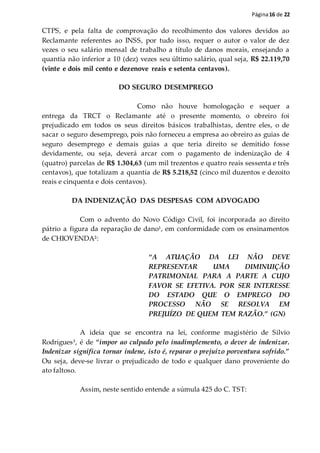 Página16 de 22
CTPS, e pela falta de comprovação do recolhimento dos valores devidos ao
Reclamante referentes ao INSS, por tudo isso, requer o autor o valor de dez
vezes o seu salário mensal de trabalho a título de danos morais, ensejando a
quantia não inferior a 10 (dez) vezes seu último salário, qual seja, R$ 22.119,70
(vinte e dois mil cento e dezenove reais e setenta centavos).
DO SEGURO DESEMPREGO
Como não houve homologação e sequer a
entrega da TRCT o Reclamante até o presente momento, o obreiro foi
prejudicado em todos os seus direitos básicos trabalhistas, dentre eles, o de
sacar o seguro desemprego, pois não forneceu a empresa ao obreiro as guias de
seguro desemprego e demais guias a que teria direito se demitido fosse
devidamente, ou seja, deverá arcar com o pagamento de indenização de 4
(quatro) parcelas de R$ 1.304,63 (um mil trezentos e quatro reais sessenta e três
centavos), que totalizam a quantia de R$ 5.218,52 (cinco mil duzentos e dezoito
reais e cinquenta e dois centavos).
DA INDENIZAÇÃO DAS DESPESAS COM ADVOGADO
Com o advento do Novo Código Civil, foi incorporada ao direito
pátrio a figura da reparação de dano¹, em conformidade com os ensinamentos
de CHIOVENDA²:
“A ATUAÇÃO DA LEI NÃO DEVE
REPRESENTAR UMA DIMINUIÇÃO
PATRIMONIAL PARA A PARTE A CUJO
FAVOR SE EFETIVA. POR SER INTERESSE
DO ESTADO QUE O EMPREGO DO
PROCESSO NÃO SE RESOLVA EM
PREJUÍZO DE QUEM TEM RAZÃO.” (GN)
A ideia que se encontra na lei, conforme magistério de Silvio
Rodrigues³, é de “impor ao culpado pelo inadimplemento, o dever de indenizar.
Indenizar significa tornar indene, isto é, reparar o prejuízo porventura sofrido.”
Ou seja, deve-se livrar o prejudicado de todo e qualquer dano proveniente do
ato faltoso.
Assim, neste sentido entende a súmula 425 do C. TST:
 