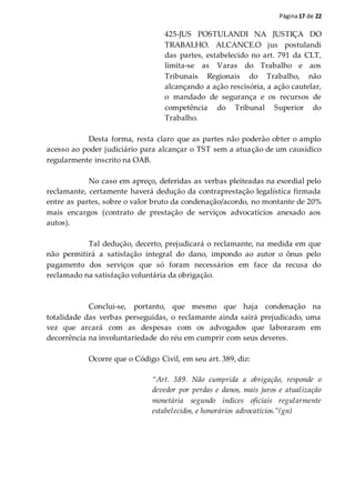 Página17 de 22
425-JUS POSTULANDI NA JUSTIÇA DO
TRABALHO. ALCANCE.O jus postulandi
das partes, estabelecido no art. 791 da CLT,
limita-se as Varas do Trabalho e aos
Tribunais Regionais do Trabalho, não
alcançando a ação rescisória, a ação cautelar,
o mandado de segurança e os recursos de
competência do Tribunal Superior do
Trabalho.
Desta forma, resta claro que as partes não poderão obter o amplo
acesso ao poder judiciário para alcançar o TST sem a atuação de um causídico
regularmente inscrito na OAB.
No caso em apreço, deferidas as verbas pleiteadas na exordial pelo
reclamante, certamente haverá dedução da contraprestação legalística firmada
entre as partes, sobre o valor bruto da condenação/acordo, no montante de 20%
mais encargos (contrato de prestação de serviços advocatícios anexado aos
autos).
Tal dedução, decerto, prejudicará o reclamante, na medida em que
não permitirá a satisfação integral do dano, impondo ao autor o ônus pelo
pagamento dos serviços que só foram necessários em face da recusa do
reclamado na satisfação voluntária da obrigação.
Conclui-se, portanto, que mesmo que haja condenação na
totalidade das verbas perseguidas, o reclamante ainda sairá prejudicado, uma
vez que arcará com as despesas com os advogados que laboraram em
decorrência na involuntariedade do réu em cumprir com seus deveres.
Ocorre que o Código Civil, em seu art. 389, diz:
“Art. 389. Não cumprida a obrigação, responde o
devedor por perdas e danos, mais juros e atualização
monetária segundo índices oficiais regularmente
estabelecidos, e honorários advocatícios.”(gn)
 