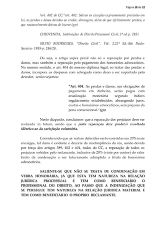 Página18 de 22
¹art. 402 do CC:”art. 402. Salvos as exceções expressamente previstas em
lei, as perdas e danos devidas ao credor, abrangem, além do que efetivamente perdeu, o
que razoavelmente deixou de lucrar.(gn)
CHIOVENDA, Instituições de Direito Processual Civil, 1ª ed. p. 285)
SILVIO RODRIGUES, “Direito Civil”. Vol. 2.23ª Ed.-São Paulo-
Saraiva- 1995-p. 286/28.
Ou seja, o artigo supra prevê não só a reparação por perdas e
danos, mas também a reparação pelo pagamento dos honorários advocatícios.
No mesmo sentido, o art. 404 do mesmo diploma legal, ao tratar das perdas e
danos, incorpora as despesas com advogado como dano a ser suportado pelo
devedor, senão vejamos:
“Art. 404. As perdas e danos, nas obrigações de
pagamento em dinheiro, serão pagos com
atualização monetária segundo índices
regularmente estabelecidos, abrangendo juros,
custas e honorários advocatícios, sem prejuízo da
pena convencional.”(gn)
Neste diapasão, concluímos que a reparação dos prejuízos deve ser
realizada in totum, sendo que a justa reparação deve produzir resultado
idêntico ao da satisfação voluntária.
Considerando que as verbas deferidas serão corroídas em 20% mais
encargos, tal dano é evidente e decorre da inadimplência do réu, sendo devida
por força dos artigos 389, 402 e 404, todos do CC, a reparação de todos os
prejuízos sofridos pelo reclamante, inclusive de 20% (vinte por centos) do valor
bruto da condenação a ser futuramente adimplida a título de honorários
advocatícios.
SALIENTE-SE QUE NÃO SE TRATA DE CONDENAÇÃO EM
VERBA HONORÁRIA, JÁ QUE ESTA TEM NATUREZA NA RELAÇÃO
JURÍDICA PROCESSUAL E TEM COMO BENEFICIÁRIO O
PROFISSIONAL DO DIREITO, AO PASSO QUE A INDENIZAÇÃO QUE
SE PERSEGUE TEM NATUREZA NA RELAÇÃO JURIDICA MATERIAL E
TEM COMO BENEFICIÁRIO O PROPRIO RECLAMANTE.
 