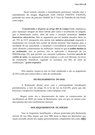 Página19 de 22
Neste sentido caminha o entendimento pretoriano, valendo citar o
entendimento do insigne Magistrado LUIS PAULO PASOTTI VALENTE,
proferido nos autos do processo 2624/02 da 1ª Vara do Trabalho de São Paulo,
como segue:
“Considerando o disposto no artigo 404 do Código Civil, impõem-se,
para reparação integral do dano sofrido pelo autor e reconhecido no julgado,
que a indenização inclua, além de juros e correção monetária, também
honorários advocatícios. Não se argumente que tal medida encontra óbice no
art. 791 da CLT, porquanto esta norma tem natureza processual, enquanto o
fundamento ora evocado tem caráter de direito material. Não importa, pois, a
faculdade do jus postulandi, e tampouco a sucumbência processual funciona
como elemento condicionante da atribuição. Atente-se que o crédito destina-se
ao reclamante, não ao patrono, não se aplicando a disposição da Lei
8906/94(artigo 23), que permite sua execução autônoma. Constitui parcela do
crédito do autor, na reparação do dano original, e a ele será liberada, em favor
do reclamante, fixando-os, segundo os costumes, em 30% do valor da
condenação.” (grifos originais).
Pelo exposto, requer-se seja ao final condenado o réu ao pagamento
de 20% (vinte por cento) sobre o valor da condenação.
DO RECOLHIMENTO DO INSS
A Reclamada deverá arcar com a correspondente contribuição
previdenciária, a teor do artigo 33, § 5o da Lei no 8.213/91, posto que não
houvesse o tempestivo recolhimento, como competia a ela.
Requer neste ato a demonstração de todos os comprovantes de
recolhimento do INSS em nome da Reclamante, uma vez que, os valores eram
descontados dos seus recebimentos mensais.
DOS REQUERIMENTOS DE OFÍCIOS
Face às fragrantes humilhações e abusos praticados pela Reclamada
através de sua filha, requer que esse MM. Juízo se digne em determinar que
sejam enviados ofícios aos órgãos governamentais competentes tais como: DRT,
 