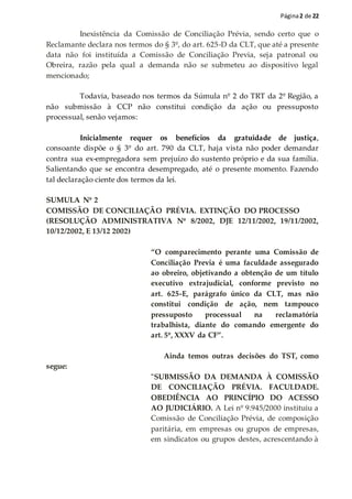 Página2 de 22
Inexistência da Comissão de Conciliação Prévia, sendo certo que o
Reclamante declara nos termos do § 3º, do art. 625-D da CLT, que até a presente
data não foi instituída a Comissão de Conciliação Previa, seja patronal ou
Obreira, razão pela qual a demanda não se submeteu ao dispositivo legal
mencionado;
Todavia, baseado nos termos da Súmula nº 2 do TRT da 2º Região, a
não submissão à CCP não constitui condição da ação ou pressuposto
processual, senão vejamos:
Inicialmente requer os benefícios da gratuidade de justiça,
consoante dispõe o § 3º do art. 790 da CLT, haja vista não poder demandar
contra sua ex-empregadora sem prejuízo do sustento próprio e da sua família.
Salientando que se encontra desempregado, até o presente momento. Fazendo
tal declaração ciente dos termos da lei.
SUMULA Nº 2
COMISSÃO DE CONCILIAÇÃO PRÉVIA. EXTINÇÃO DO PROCESSO
(RESOLUÇÃO ADMINISTRATIVA Nº 8/2002, DJE 12/11/2002, 19/11/2002,
10/12/2002, E 13/12 2002)
“O comparecimento perante uma Comissão de
Conciliação Previa é uma faculdade assegurado
ao obreiro, objetivando a obtenção de um título
executivo extrajudicial, conforme previsto no
art. 625-E, parágrafo único da CLT, mas não
constitui condição de ação, nem tampouco
pressuposto processual na reclamatória
trabalhista, diante do comando emergente do
art. 5º, XXXV da CF”.
Ainda temos outras decisões do TST, como
segue:
"SUBMISSÃO DA DEMANDA À COMISSÃO
DE CONCILIAÇÃO PRÉVIA. FACULDADE.
OBEDIÊNCIA AO PRINCÍPIO DO ACESSO
AO JUDICIÁRIO. A Lei nº 9.945/2000 instituiu a
Comissão de Conciliação Prévia, de composição
paritária, em empresas ou grupos de empresas,
em sindicatos ou grupos destes, acrescentando à
 