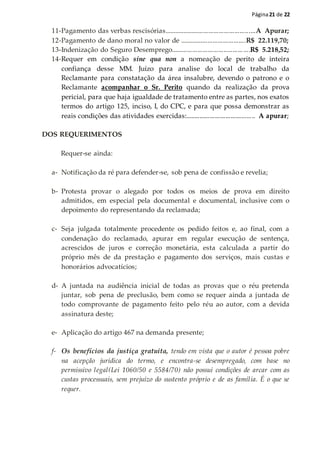 Página21 de 22
11-Pagamento das verbas rescisórias.....................................................A Apurar;
12-Pagamento de dano moral no valor de ......................................R$ 22.119,70;
13-Indenização do Seguro Desemprego.............................................R$ 5.218,52;
14-Requer em condição sine qua non a nomeação de perito de inteira
confiança desse MM. Juízo para analise do local de trabalho da
Reclamante para constatação da área insalubre, devendo o patrono e o
Reclamante acompanhar o Sr. Perito quando da realização da prova
pericial, para que haja igualdade de tratamento entre as partes, nos exatos
termos do artigo 125, inciso, I, do CPC, e para que possa demonstrar as
reais condições das atividades exercidas:........................................ A apurar;
DOS REQUERIMENTOS
Requer-se ainda:
a- Notificação da ré para defender-se, sob pena de confissão e revelia;
b- Protesta provar o alegado por todos os meios de prova em direito
admitidos, em especial pela documental e documental, inclusive com o
depoimento do representando da reclamada;
c- Seja julgada totalmente procedente os pedido feitos e, ao final, com a
condenação do reclamado, apurar em regular execução de sentença,
acrescidos de juros e correção monetária, esta calculada a partir do
próprio mês de da prestação e pagamento dos serviços, mais custas e
honorários advocatícios;
d- A juntada na audiência inicial de todas as provas que o réu pretenda
juntar, sob pena de preclusão, bem como se requer ainda a juntada de
todo comprovante de pagamento feito pelo réu ao autor, com a devida
assinatura deste;
e- Aplicação do artigo 467 na demanda presente;
f- Os benefícios da justiça gratuita, tendo em vista que o autor é pessoa pobre
na acepção jurídica do termo, e encontra-se desempregado, com base no
permissivo legal(Lei 1060/50 e 5584/70) não possui condições de arcar com as
custas processuais, sem prejuízo do sustento próprio e de as família. É o que se
requer.
 
