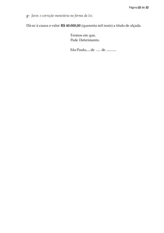 Página22 de 22
g- Juros e correção monetária na forma da lei.
Dá-se à causa o valor R$ 40.000,00 (quarenta mil reais) a título de alçada.
Termos em que,
Pede Deferimento.
São Paulo,.....de ..... de ............
 