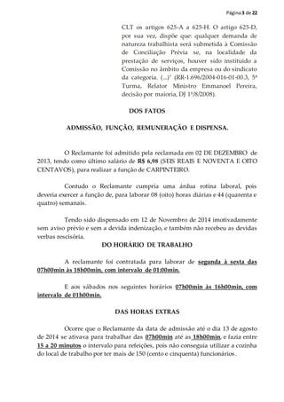 Página3 de 22
CLT os artigos 625-A a 625-H. O artigo 625-D,
por sua vez, dispõe que: qualquer demanda de
natureza trabalhista será submetida à Comissão
de Conciliação Prévia se, na localidade da
prestação de serviços, houver sido instituído a
Comissão no âmbito da empresa ou do sindicato
da categoria. (...)" (RR-1.696/2004-016-01-00.3, 5ª
Turma, Relator Ministro Emmanoel Pereira,
decisão por maioria, DJ 1º/8/2008).
DOS FATOS
ADMISSÃO, FUNÇÃO, REMUNERAÇÃO E DISPENSA.
O Reclamante foi admitido pela reclamada em 02 DE DEZEMBRO de
2013, tendo como último salário de R$ 6,98 (SEIS REAIS E NOVENTA E OITO
CENTAVOS), para realizar a função de CARPINTEIRO.
Contudo o Reclamante cumpria uma árdua rotina laboral, pois
deveria exercer a função de, para laborar 08 (oito) horas diárias e 44 (quarenta e
quatro) semanais.
Tendo sido dispensado em 12 de Novembro de 2014 imotivadamente
sem aviso prévio e sem a devida indenização, e também não recebeu as devidas
verbas rescisória.
DO HORÁRIO DE TRABALHO
A reclamante foi contratada para laborar de segunda à sexta das
07h00min às 18h00min, com intervalo de 01:00min.
E aos sábados nos seguintes horários 07h00min às 16h00min, com
intervalo de 01h00min.
DAS HORAS EXTRAS
Ocorre que o Reclamante da data de admissão até o dia 13 de agosto
de 2014 se ativava para trabalhar das 07h00min até as 18h00min, e fazia entre
15 a 20 minutos o intervalo para refeições, pois não conseguia utilizar a cozinha
do local de trabalho por ter mais de 150 (cento e cinquenta) funcionários.
 