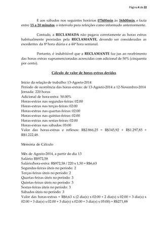 Página4 de 22
E aos sábados nos seguintes horários 07h00min às 16h00min, e fazia
entre 15 a 20 minutos o intervalo para refeições como informado anteriormente.
Contudo, a RECLAMADA não pagava corretamente as horas extras
habitualmente prestadas pela RECLAMANTE, devendo ser consideradas as
excedentes da 8ª hora diária e a 44ª hora semanal.
Portanto, é indubitável que a RECLAMANTE faz jus ao recebimento
das horas extras supramencionadas acrescidas com adicional de 50% (cinquenta
por cento).
Cálculo de valor de horas-extras devidas
Início da relação de trabalho: 13-Agosto-2014
Período de ocorrência das horas-extras: de 13-Agosto-2014 a 12-Novembro-2014
Jornada: 220 horas
Adicional de hora-extra: 50.00%
Horas-extras nas segundas-feiras: 02:00
Horas-extras nas terças-feiras: 02:00
Horas-extras nas quartas-feiras: 02:00
Horas-extras nas quintas-feiras: 02:00
Horas-extras nas sextas-feiras: 02:00
Horas-extras nas sábados: 05:00
Valor das horas-extras e reflexos: R$2.866,25 = R$345,92 + R$1.297,85 +
R$1.222,48.
Memória de Cálculo
Mês de Agosto-2014, a partir do dia 13
Salário: R$972,58
Salário/hora-extra: R$972,58 / 220 x 1,50 = R$6,63
Segundas-feiras úteis no período: 2
Terças-feiras úteis no período: 2
Quartas-feiras úteis no período: 3
Quintas-feiras úteis no período: 3
Sextas-feiras úteis no período: 3
Sábados úteis no período: 3
Valor das horas-extras = R$6,63 x (2 dia(s) x 02:00 + 2 dia(s) x 02:00 + 3 dia(s) x
02:00 + 3 dia(s) x 02:00 + 3 dia(s) x 02:00 + 3 dia(s) x 05:00) = R$271,88
 