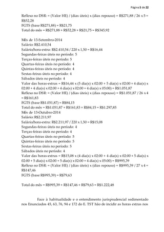 Página5 de 22
Reflexo no DSR: = (Valor HE) / (dias úteis) x (dias repouso) = R$271,88 / 26 x 5 =
R$52,28
FGTS (base R$271,88) = R$21,75
Total do mês = R$271,88 + R$52,28 + R$21,75 = R$345,92
Mês de 13-Setembro-2014
Salário: R$2.410,54
Salário/hora-extra: R$2.410,54 / 220 x 1,50 = R$16,44
Segundas-feiras úteis no período: 5
Terças-feiras úteis no período: 5
Quartas-feiras úteis no período: 4
Quintas-feiras úteis no período: 4
Sextas-feiras úteis no período: 4
Sábados úteis no período: 4
Valor das horas-extras = R$16,44 x (5 dia(s) x 02:00 + 5 dia(s) x 02:00 + 4 dia(s) x
02:00 + 4 dia(s) x 02:00 + 4 dia(s) x 02:00 + 4 dia(s) x 05:00) = R$1.051,87
Reflexo no DSR: = (Valor HE) / (dias úteis) x (dias repouso) = R$1.051,87 / 26 x 4
= R$161,83
FGTS (base R$1.051,87) = R$84,15
Total do mês = R$1.051,87 + R$161,83 + R$84,15 = R$1.297,85
Mês de 13-Outubro-2014
Salário: R$2.211,97
Salário/hora-extra: R$2.211,97 / 220 x 1,50 = R$15,08
Segundas-feiras úteis no período: 4
Terças-feiras úteis no período: 4
Quartas-feiras úteis no período: 5
Quintas-feiras úteis no período: 5
Sextas-feiras úteis no período: 5
Sábados úteis no período: 4
Valor das horas-extras = R$15,08 x (4 dia(s) x 02:00 + 4 dia(s) x 02:00 + 5 dia(s) x
02:00 + 5 dia(s) x 02:00 + 5 dia(s) x 02:00 + 4 dia(s) x 05:00) = R$995,39
Reflexo no DSR: = (Valor HE) / (dias úteis) x (dias repouso) = R$995,39 / 27 x 4 =
R$147,46
FGTS (base R$995,39) = R$79,63
Total do mês = R$995,39 + R$147,46 + R$79,63 = R$1.222,48
Face à habitualidade e o entendimento jurisprudencial sedimentado
nos Enunciados 45, 63, 76, 94 e 172 do E. TST hão de incidir as horas extras nos
 