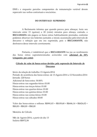 Página6 de 22
DSR´s e enquanto parcelas componentes da remuneração variável devem
repercutir nas verbas contratuais e rescisórias.
DO INTERVALO SUPRIMIDO
A Reclamante informa que quando parava para almoçar, fazia seu
intervalo entre 15 (quinze) a 20 (vinte) minutos para almoço, contudo, a
RECLAMADA não pagava as horas extras habitualmente prestadas, conforme
podemos observar nos holerites juntados a inicial, ocasionadas pelo intervalo de
descanso e refeição que ora era suprimido, pois o RECLAMANTE, não
desfrutava desse intervalo corretamente.
Portanto, é indubitável que a RECLAMANTE faz jus ao recebimento
das horas extras supramencionadas acrescidas com adicional de 50%
(cinquenta por cento).
Cálculo de valor de horas-extras devidas pela supressão do Intervalo de
Descanso
Início da relação de trabalho: 13-Agosto-2014
Período de ocorrência das horas-extras: de 13-Agosto-2014 a 12-Novembro-2014
Jornada: 220 horas
Adicional de hora-extra: 50.00%
Horas-extras nas segundas-feiras: 01:00
Horas-extras nas terças-feiras: 01:00
Horas-extras nas quartas-feiras: 01:00
Horas-extras nas quintas-feiras: 01:00
Horas-extras nas sextas-feiras: 01:00
Horas-extras nas sábados: 00:00
Valor das horas-extras e reflexos: R$981,83 = R$109,68 + R$446,14 + R$426,02 +
R$0,00 + R$0,00 + R$0,00
Memória de Cálculo
Mês de Agosto-2014, a partir do dia 13
Salário: R$972,58
 