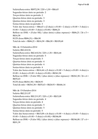 Página7 de 22
Salário/hora-extra: R$972,58 / 220 x 1,50 = R$6,63
Segundas-feiras úteis no período: 2
Terças-feiras úteis no período: 2
Quartas-feiras úteis no período: 3
Quintas-feiras úteis no período: 3
Sextas-feiras úteis no período: 3
Valor das horas-extras = R$6,63 x (2 dia(s) x 01:00 + 2 dia(s) x 01:00 + 3 dia(s) x
01:00 + 3 dia(s) x 01:00 + 3 dia(s) x 01:00) = R$86,21
Reflexo no DSR: = (Valor HE) / (dias úteis) x (dias repouso) = R$86,21 / 26 x 5 =
R$16,58
FGTS (base R$86,21) = R$6,90
Total do mês = R$86,21 + R$16,58 + R$6,90 = R$109,68
Mês de 13-Setembro-2014
Salário: R$2.410,54
Salário/hora-extra: R$2.410,54 / 220 x 1,50 = R$16,44
Segundas-feiras úteis no período: 5
Terças-feiras úteis no período: 5
Quartas-feiras úteis no período: 4
Quintas-feiras úteis no período: 4
Sextas-feiras úteis no período: 4
Valor das horas-extras = R$16,44 x (5 dia(s) x 01:00 + 5 dia(s) x 01:00 + 4 dia(s) x
01:00 + 4 dia(s) x 01:00 + 4 dia(s) x 01:00) = R$361,58
Reflexo no DSR: = (Valor HE) / (dias úteis) x (dias repouso) = R$361,58 / 26 x 4 =
R$55,63
FGTS (base R$361,58) = R$28,93
Total do mês = R$361,58 + R$55,63 + R$28,93 = R$446,14
Mês de 13-Outubro-2014
Salário: R$2.211,97
Salário/hora-extra: R$2.211,97 / 220 x 1,50 = R$15,08
Segundas-feiras úteis no período: 4
Terças-feiras úteis no período: 4
Quartas-feiras úteis no período: 5
Quintas-feiras úteis no período: 5
Sextas-feiras úteis no período: 5
Valor das horas-extras = R$15,08 x (4 dia(s) x 01:00 + 4 dia(s) x 01:00 + 5 dia(s) x
01:00 + 5 dia(s) x 01:00 + 5 dia(s) x 01:00) = R$346,88
Reflexo no DSR: = (Valor HE) / (dias úteis) x (dias repouso) = R$346,88 / 27 x 4 =
R$51,39
 