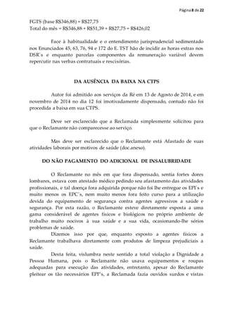 Página8 de 22
FGTS (base R$346,88) = R$27,75
Total do mês = R$346,88 + R$51,39 + R$27,75 = R$426,02
Face à habitualidade e o entendimento jurisprudencial sedimentado
nos Enunciados 45, 63, 76, 94 e 172 do E. TST hão de incidir as horas extras nos
DSR´s e enquanto parcelas componentes da remuneração variável devem
repercutir nas verbas contratuais e rescisórias.
DA AUSÊNCIA DA BAIXA NA CTPS
Autor foi admitido aos serviços da Ré em 13 de Agosto de 2014, e em
novembro de 2014 no dia 12 foi imotivadamente dispensado, contudo não foi
procedida a baixa em sua CTPS.
Deve ser esclarecido que a Reclamada simplesmente solicitou para
que o Reclamante não comparecesse ao serviço.
Mas deve ser esclarecido que o Reclamante está Afastado de suas
atividades laborais por motivos de saúde (doc.anexo).
DO NÃO PAGAMENTO DO ADICIONAL DE INSALUBRIDADE
O Reclamante no mês em que fora dispensado, sentia fortes dores
lombares, estava com atestado médico pedindo seu afastamento das atividades
profissionais, e tal doença fora adquirida porque não foi lhe entregue os EPI´s e
muito menos os EPC´s, nem muito menos fora feito curso para a utilização
devida do equipamento de segurança contra agentes agressivos a saúde e
segurança. Por esta razão, o Reclamante esteve diretamente exposta a uma
gama considerável de agentes físicos e biológicos no próprio ambiente de
trabalho muito nocivos à sua saúde e a sua vida, ocasionando-lhe sérios
problemas de saúde.
Dizemos isso por que, enquanto exposto a agentes físicos a
Reclamante trabalhava diretamente com produtos de limpeza prejudiciais a
saúde.
Desta feita, vislumbra neste sentido a total violação a Dignidade a
Pessoa Humana, pois o Reclamante não usava equipamentos e roupas
adequadas para execução das atividades, entretanto, apesar do Reclamante
pleitear os tão necessários EPI”s, a Reclamada fazia ouvidos surdos e vistas
 