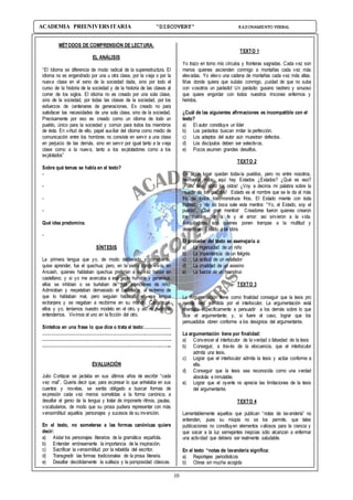 10
ACADEMIA PREUNIVERSITARIA “DISCOVERY” RAZONAMIENTO VERBAL
MÉTODOS DE COMPRENSIÓN DE LECTURA.
EL ANÁLISIS
“El Idioma se diferencia de modo radical de la superestructura. El
idioma no es engendrado por una u otra clase, por la vieja o por la
nueva clase en el seno de la sociedad dada, sino por todo el
curso de la historia de la sociedad y de la historia de las clases al
correr de los siglos. El idioma no es creado por una sola clase,
sino de la sociedad, por todas las clases de la sociedad, por los
esfuerzos de centenares de generaciones. Es creado no para
satisfacer las necesidades de una sola clase, sino de la sociedad.
Precisamente por eso es creado como un idioma de todo un
pueblo, único para la sociedad y común para todos los miembros
de ésta. En virtud de ello, papel auxiliar del idioma como medio de
comunicación entre los hombres no consiste en servir a una clase
en perjuicio de las demás, sino en servir por igual tanto a la vieja
clase como a la nueva, tanto a los explotadores como a los
explotados”
Sobre qué temas se habla en el texto?
-
-
-
-
Qué idea predomina.
-
SÍNTESIS
La primera lengua que yo, de modo deliberado y consciente,
quise aprender, fue el quechua; pero, en la sierra donde vivía, en
Ancash, quienes hablaban quechua preferían a su vez hablar en
castellano; y si yo me acercaba a esa gente humilde y generosa,
ellos se inhibían o se burlaban de mis intenciones de niño.
Admiraban y respetaban demasiado el castellano, al extremo de
que lo hablaban mal, pero seguían hablando en esa lengua
extranjera y se negaban a recibirme en su mundo. Cada cual,
ellos y yo, teníamos nuestro modelo en el otro, y así no pudimos
entendernos. Vivimos el uno en la ficción del otro.
Sintetice en una frase lo que dice o trata el texto:………………
…………………………………………………………………………….
…………………………………………………………………………….
..…………………………………………………………………………...
EVALUACIÓN
Julio Cortázar se jactaba en sus últimos años de escribir “cada
vez mal”. Quería decir que, para expresar lo que anhelaba en sus
cuentos y novelas, se sentía obligado a buscar formas de
expresión cada vez menos sometidas a la forma canónica, a
desafiar el genio de la lengua y tratar de imponerle ritmos, pautas,
vocabularios, de modo que su prosa pudiera representar con más
verosimilitud aquellos personajes y sucesos de su invención.
En el texto, no someterse a las formas canónicas quiere
decir:
a) Aislar los personajes literarios de la gramática española.
b) Entender erróneamente la importancia de la inspiración.
c) Sacrificar la verosimilitud por la rebeldía del escritor.
d) Transgredir las formas tradicionales de la prosa literaria.
e) Desafiar decididamente la sutileza y la pomposidad clásicas.
TEXTO 1
Yo trazo en torno mío círculos y fronteras sagradas. Cada vez son
menos quienes ascienden conmigo a montañas cada vez más
elevadas. Yo elevo una cadena de montañas cada vez más altas.
Mas donde quiera que subáis conmigo, ¡cuidad de que no suba
con vosotros un parásito! Un parásito: gusano rastrero y sinuoso
que quiere engordar con todos nuestros rincones enfermos y
heridos.
¿Cuál de las siguientes afirmaciones es incompatible con el
texto?
a) El autor constituye un líder
b) Los parásitos buscan imitar la perfección.
c) Los adeptos del autor aún muestran defectos.
d) Los discípulos deben ser selectivos.
e) Pocos asumen grandes desafíos.
TEXTO 2
En algún lugar quedan todavía pueblos, pero no entre nosotros,
hermanos míos: aquí hay Estados ¿Estados? ¿Qué es eso?
¡Pues bien, abrid los oídos! ¿Voy a deciros mi palabra sobre la
muerte de los pueblos! Estado es el nombre que se le da al más
frío de todos los monstruos fríos. El Estado miente con toda
frialdad, y de su boca sale esta mentira: “Yo, el Estado, soy el
pueblo”. ¡Qué gran mentira! Creadores fueron quienes crearon
los pueblos por la fe y el amor: así sirvieron a la vida.
Aniquiladores son quienes ponen trampas a la multitud y
denominan Estado a tal obra.
El proceder del texto se asemejaría a:
a) La ingenuidad de un niño
b) La impenitencia de un feligrés
c) La actitud de un estafador
d) La crueldad de un asesino
e) La fuerza de un monstruo
TEXTO 3
La Argumentación tiene como finalidad conseguir que la tesis pro
puesta sea admitida por el interlocutor, La argumentación está
orientada específicamente a persuadir a los demás sobre lo que
dice el argumentante; y, si fuere el caso, lograr que los
persuadidos obren conforme a los designios del argumentante.
La argumentación tiene por finalidad:
a) Convencer al interlocutor de la verdad o falsedad de la tesis
b) Conseguir, a través de la elocuencia, que el interlocutor
admita una tesis.
c) Lograr que el interlocutor admita la tesis y actúe conforme a
ella.
d) Conseguir que la tesis sea reconocida como una verdad
absoluta e inmutable.
e) Lograr que el oyente no aprecie las limitaciones de la tesis
del argumentante.
TEXTO 4
Lamentablemente aquellos que publican “notas de lavandería” no
entienden, pues su miopía no se los permite, que tales
publicaciones no constituyen elementos valiosos para la ciencia y
que sacar a la luz semejantes inepcias sólo alcanzan a enfermar
una actividad que debiera ser realmente saludable.
En el texto “notas de lavandería significa:
a) Reportajes periodísticos
b) Obras sin mucha acogida
 