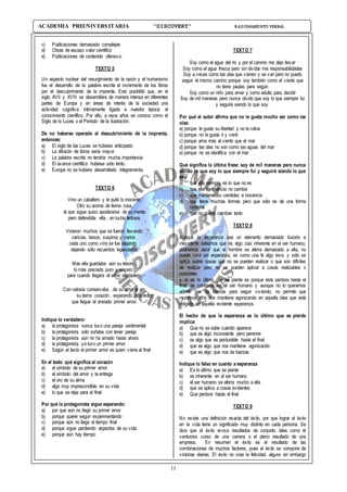 11
ACADEMIA PREUNIVERSITARIA “DISCOVERY” RAZONAMIENTO VERBAL
c) Publicaciones demasiado complejas
d) Obras de escaso valor científico
e) Publicaciones de contenido ofensivo.
TEXTO 5
Un aspecto nuclear del resurgimiento de la razón y el humanismo
fue el desarrollo de la palabra escrita el incremento de los libros
por el descubrimiento de la imprenta. Esto posibilitó que, en el
siglo XVII y XVIII se desarrollara de manera intensa en diferentes
partes de Europa y en áreas de interés de la sociedad una
actividad cognitiva íntimamente ligada a nuestra época: el
conocimiento científico. Por ello, a esos años se conoce como el
Siglo de la Luces o el Período de la ilustración.
De no haberse operado el descubrimiento de la imprenta,
entonces:
a) El siglo de las Luces se hubiese anticipado
b) La difusión de libros sería mayor
c) La palabra escrita no tendría mucha importancia
d) El avance científico hubiese sido lento.
e) Europa no se hubiera desarrollado íntegramente.
TEXTO 6
Vino un caballero y le quitó lo inocente;
Otro su aroma de tierna rosa,
el que sigue quiso apoderarse de su mente;
pero defendióla ella , en lucha tediosa.
Vinieron muchos que se fueron llevando:
caricias, besos, suspiros y varios ,
cada uno como vino se fue alejando ;
dejando sólo recuerdos legendarios.
Mas ella guardaba aún su tesoro ,
lo más preciado puro y sincero ;
para cuando llegara el amor verdadero.
Con celosía conservaba , de su alma el oro,
su tierno corazón , esperando con ardor,
que llegue el ansiado primer amor.
Indique lo verdadero:
a) la protagonista nunca tuvo una pareja sentimental
b) la protagonista sólo soñaba con tener pareja
c) la protagonista aún no ha amado hasta ahora
d) la protagonista ya tuvo un primer amor
e) Según el texto el primer amor es quien viene al final
En el texto qué significa el corazón
a) el símbolo de su primer amor
b) el símbolo del amor y la entrega
c) el oro de su alma
d) algo muy imprescindible en su vida
e) lo que se deja para el final
Por qué la protagonista sigue esperando:
a) por que aún no llegó su primer amor
b) porque quiere seguir experimentando
c) porque aún no llega el tiempo final
d) porque sigue perdiendo aspectos de su vida
e) porque aún hay tiempo
TEXTO 7
Soy como el agua del río y por el camino me dejo llevar
Soy como el agua fresca pero sin olvidar mis responsabilidades
Soy a veces como las olas que vienen y se van pero no puedo
seguir el mismo camino porque soy también como el viento que
no tiene pautas para seguir.
Soy como un niño para amar y como adulto para decidir
Soy de mil maneras pero nunca olvido que soy lo que siempre fui
y seguiré siendo lo que soy.
Por qué el autor afirma que no le gusta mucho ser como las
olas:
a) porque le gusta su libertad y no la rutina
b) porque no le gusta ir y venir
c) porque ama más al viento que al mar
d) porque las olas no son como las aguas del mar
e) porque no se identifica con el mar
Qué significa la última frase: soy de mil maneras pero nunca
olvido lo que soy lo que siempre fui y seguiré siendo lo que
soy:
a) que ella siempre es lo que no es
b) que ella en esencia no cambia
c) que mantiene su candidez e inocencia
d) que tiene muchas formas pero que sólo es de una forma
corporal
e) que no puede cambiar tanto
TEXTO 8
Aunque la esperanza sea un elemento demasiado ilusorio e
inexistente sabemos que es algo casi inherente en el ser humano,
podríamos decir que el hombre se aferra demasiado a ella, no
puede vivir sin esperanza, es como una fe algo leve; y sólo se
aplica sobre cosas que no se pueden realizar o que son difíciles
de realizar pero no se pueden aplicar a cosas realizables o
concretas.
y si es lo último que se pierde es porque ésta perdura hasta el
final, es constante en el ser humano y aunque no lo queramos
admitir nos da fuerzas para seguir viviendo, no permite que
muramos sino nos mantiene agonizando en aquella idea que está
colgada de aquella evidente esperanza.
El hecho de que la esperanza es lo último que se pierde
implica:
a) Que no se sabe cuándo aparece
b) que es algo inconstante pero perenne
c) es algo que es perdurable hasta el final
d) que es algo que nos mantiene agonizando
e) que es algo que nos da fuerzas
Indique lo falso en cuanto a esperanza
a) Es lo último que se pierde
b) es inherente en el ser humano
c) el ser humano se aferra mucho a ella
d) que se aplica a cosas evidentes
e) Que perdura hasta el final
TEXTO 9
No existe una definición exacta del éxito, por que lograr el éxito
en la vida tiene un significado muy distinto en cada persona. Se
dice que el éxito evoca resultados de conjunto, tales como el
venturoso curso de una carrera o el pleno resultado de una
empresa. En resumen el éxito es el resultado de las
combinaciones de muchos factores, pues el éxito se compone de
victorias diarias. El éxito no crea la felicidad, alguno sin embargo
 